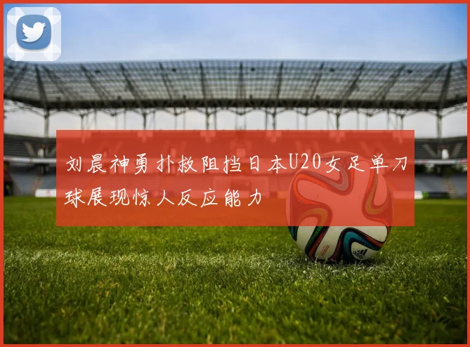 刘晨神勇扑救阻挡日本U20女足单刀球展现惊人反应能力