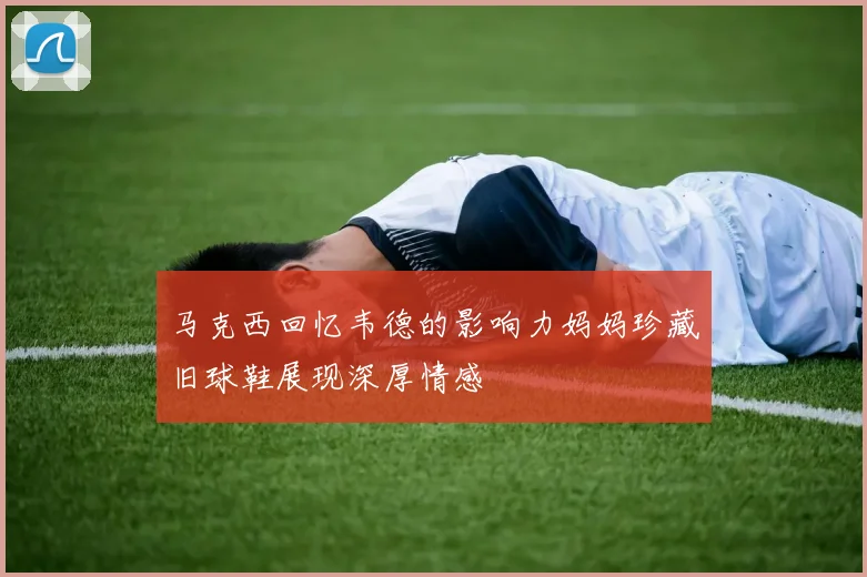 马克西回忆韦德的影响力妈妈珍藏旧球鞋展现深厚情感