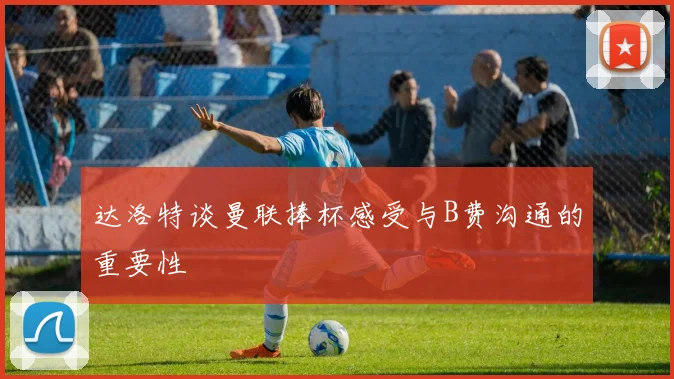 达洛特谈曼联捧杯感受与B费沟通的重要性