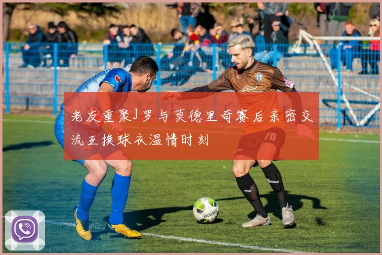 老友重聚J罗与莫德里奇赛后亲密交流互换球衣温情时刻