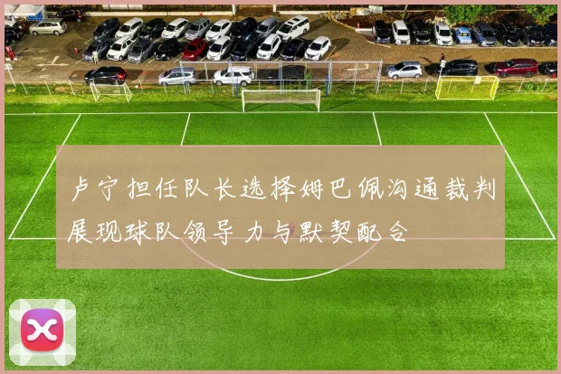 卢宁担任队长选择姆巴佩沟通裁判展现球队领导力与默契配合