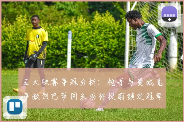 五大联赛争冠分析:枪手与曼城竞争激烈巴萨国米或将提前锁定冠军