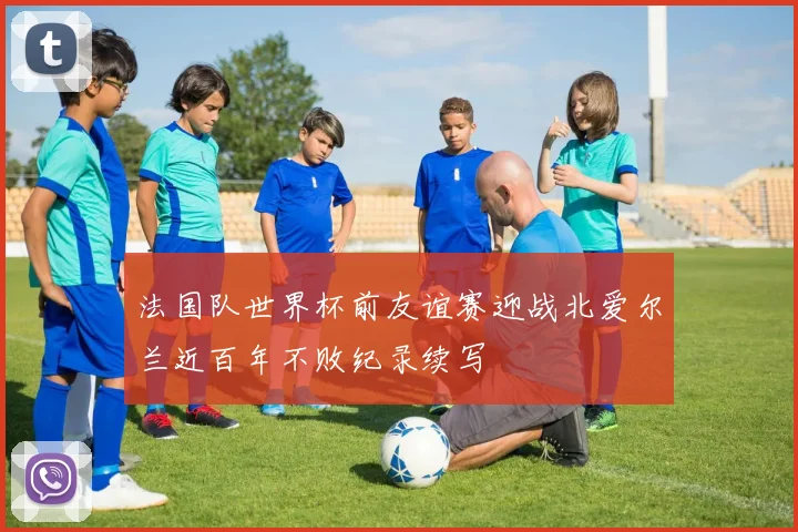 法国队世界杯前友谊赛迎战北爱尔兰近百年不败纪录续写