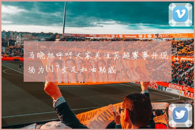 马晓旭呼吁大家关注苏超赛事并现场为U17女足加油助威
