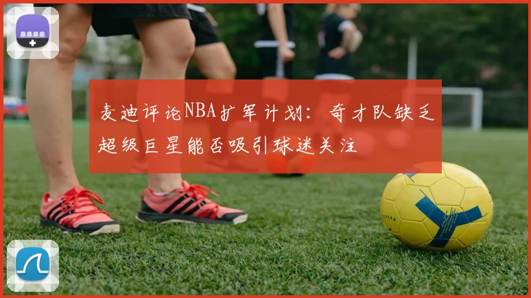 麦迪评论NBA扩军计划：奇才队缺乏超级巨星能否吸引球迷关注