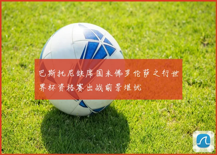 巴斯托尼缺席国米佛罗伦萨之行世界杯资格赛出战前景堪忧