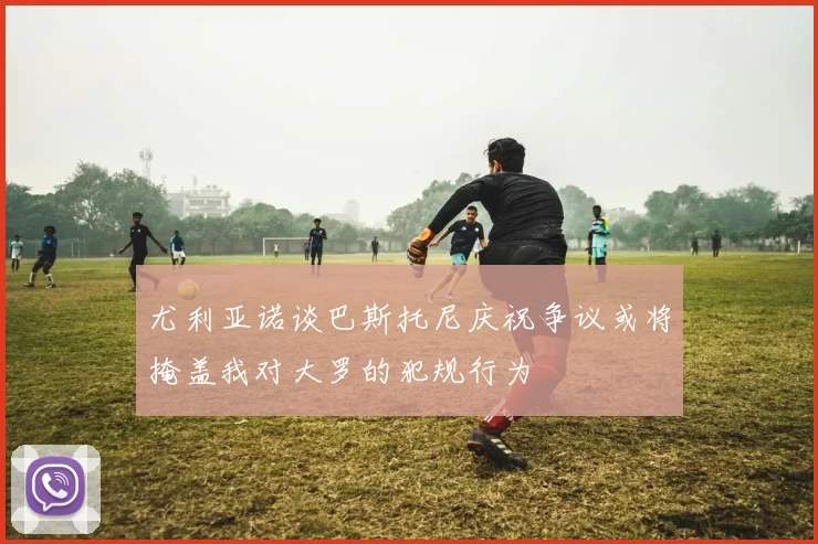 尤利亚诺谈巴斯托尼庆祝争议或将掩盖我对大罗的犯规行为