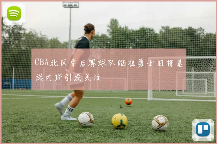 CBA北区季后赛球队瞄准勇士旧将基诺内斯引发关注