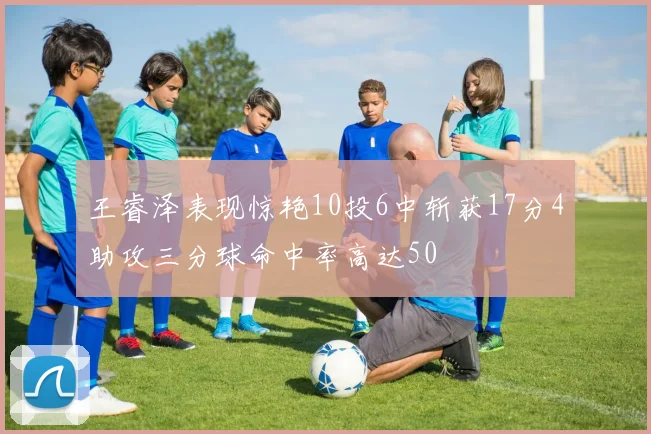 王睿泽表现惊艳10投6中斩获17分4助攻三分球命中率高达50