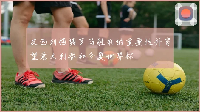 皮西利强调罗马胜利的重要性并寄望意大利参加今夏世界杯