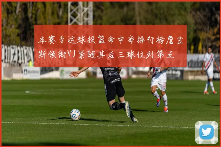 本赛季运球投篮命中率排行榜詹金斯领衔VJ紧随其后三球位列第五