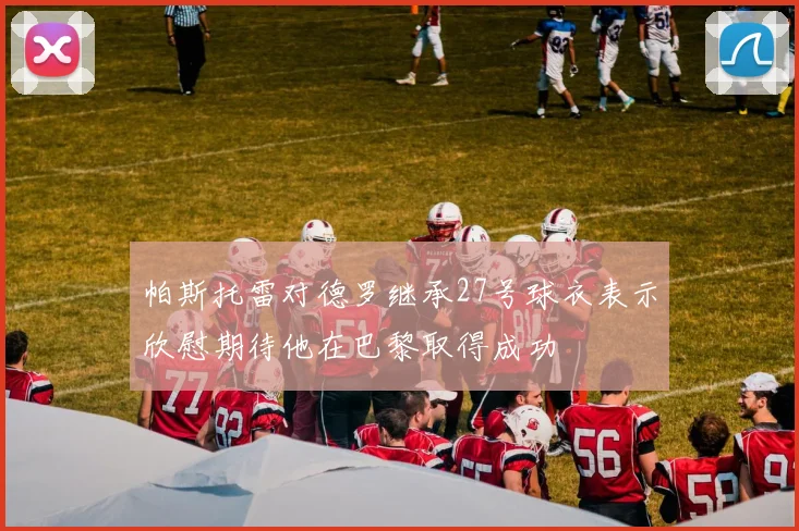 帕斯托雷对德罗继承27号球衣表示欣慰期待他在巴黎取得成功