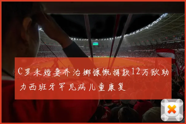 C罗未婚妻乔治娜慷慨捐款12万欧助力西班牙罕见病儿童康复