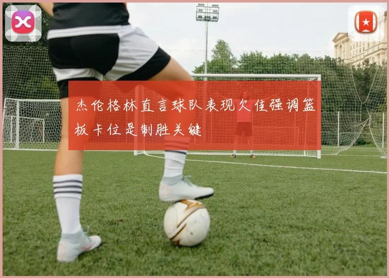 杰伦格林直言球队表现欠佳强调篮板卡位是制胜关键