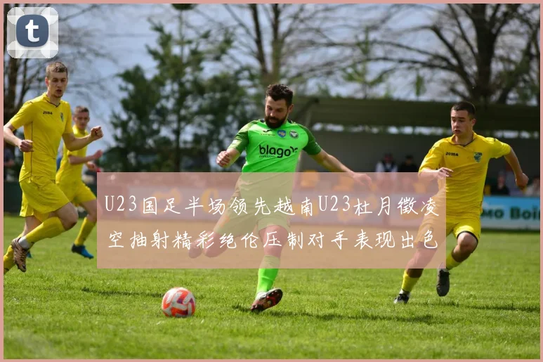 U23国足半场领先越南U23杜月徵凌空抽射精彩绝伦压制对手表现出色