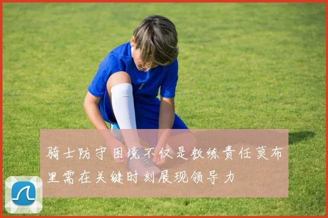骑士防守困境不仅是教练责任莫布里需在关键时刻展现领导力