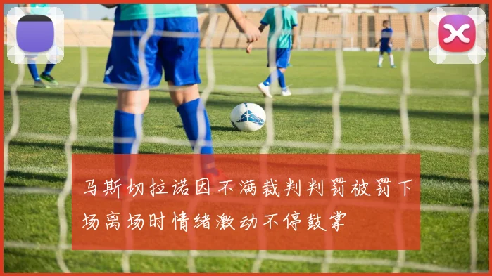 马斯切拉诺因不满裁判判罚被罚下场离场时情绪激动不停鼓掌