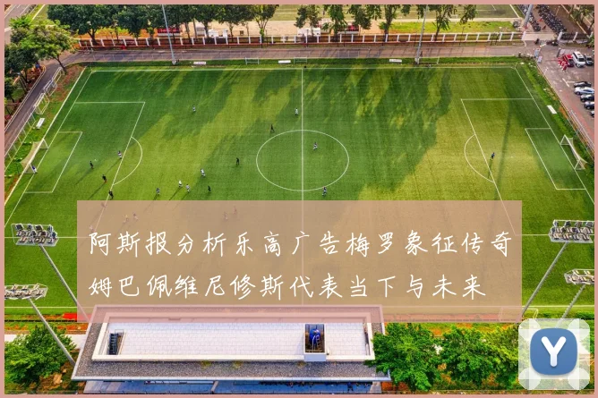 阿斯报分析乐高广告梅罗象征传奇姆巴佩维尼修斯代表当下与未来
