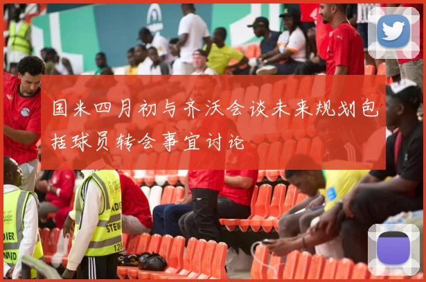 国米四月初与齐沃会谈未来规划包括球员转会事宜讨论