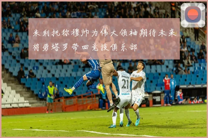 米利托称穆帅为伟大领袖期待未来将劳塔罗带回竞技俱乐部