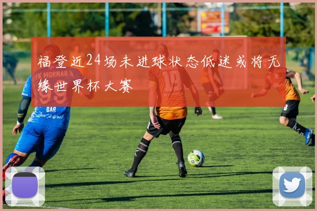 福登近24场未进球状态低迷或将无缘世界杯大赛