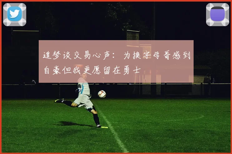 追梦谈交易心声：为换字母哥感到自豪但我更愿留在勇士