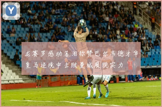 龙赛罗感动落泪称赞巴尔韦德才华皇马逆境中击败曼城展现实力